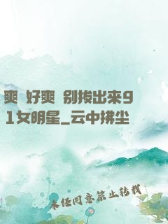 爽⋯好爽⋯别拔出来91女明星