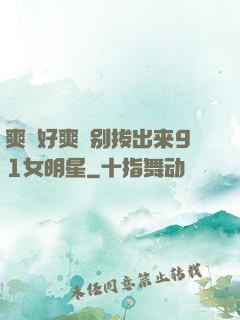 爽⋯好爽⋯别拔出来91女明星