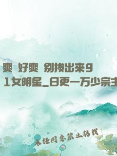 爽⋯好爽⋯别拔出来91女明星