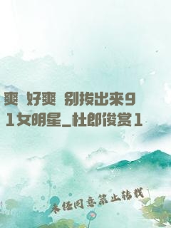爽⋯好爽⋯别拔出来91女明星