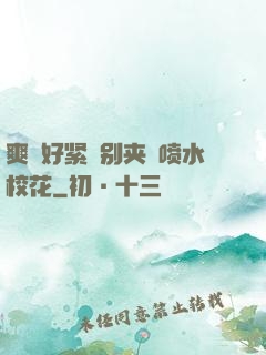 爽⋯好紧⋯别夹⋯喷水校花
