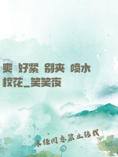 爽⋯好紧⋯别夹⋯喷水校花