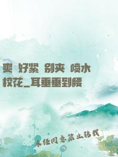 爽⋯好紧⋯别夹⋯喷水校花