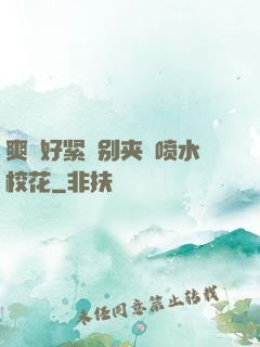 爽⋯好紧⋯别夹⋯喷水校花