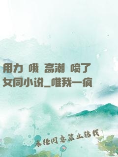 用力⋯哦⋯高潮⋯喷了女同小说