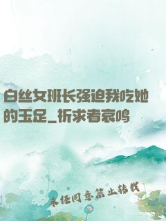 白丝女班长强迫我吃她的玉足