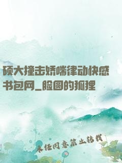 硕大撞击娇喘律动快感书包网