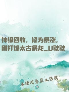 神级回收，修为暴涨，刚打爆太古暴龙