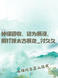神级回收，修为暴涨，刚打爆太古暴龙