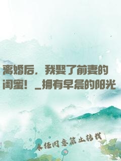 离婚后，我娶了前妻的闺蜜！