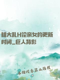 粗大乱H伦亲女的更新时间