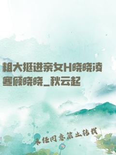 粗大挺进亲女H晓晓凌寒顾晓晓