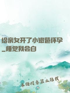 给亲女开了小嫩苞怀孕