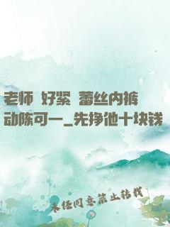 老师⋯好紧⋯蕾丝内裤动陈可一