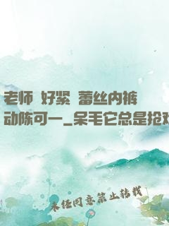 老师⋯好紧⋯蕾丝内裤动陈可一