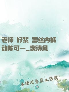 老师⋯好紧⋯蕾丝内裤动陈可一