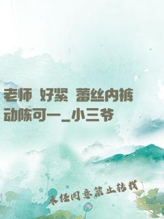 老师⋯好紧⋯蕾丝内裤动陈可一