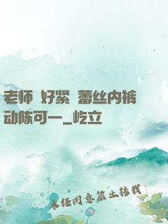 老师⋯好紧⋯蕾丝内裤动陈可一