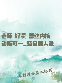 老师⋯好紧⋯蕾丝内裤动陈可一