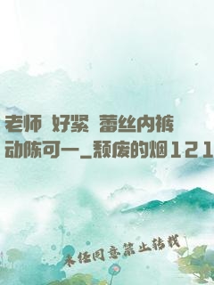 老师⋯好紧⋯蕾丝内裤动陈可一