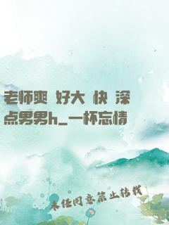 老师爽⋯好大⋯快⋯深点男男h