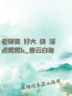 老师爽⋯好大⋯快⋯深点男男h