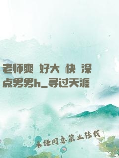 老师爽⋯好大⋯快⋯深点男男h