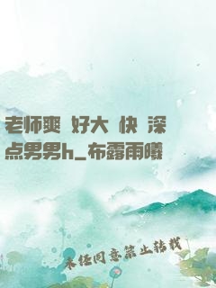 老师爽⋯好大⋯快⋯深点男男h