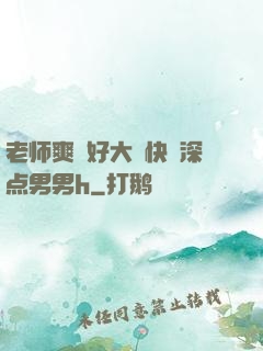 老师爽⋯好大⋯快⋯深点男男h