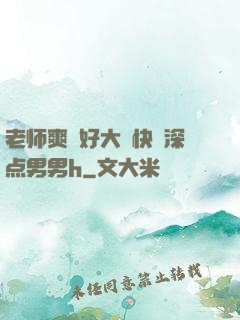 老师爽⋯好大⋯快⋯深点男男h