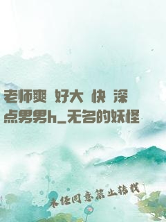 老师爽⋯好大⋯快⋯深点男男h