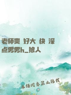 老师爽⋯好大⋯快⋯深点男男h