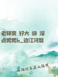 老师爽⋯好大⋯快⋯深点男男h