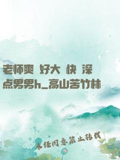 老师爽⋯好大⋯快⋯深点男男h
