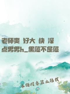 老师爽⋯好大⋯快⋯深点男男h