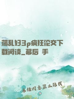 荡乱妇3p疯狂伦交下载阅读