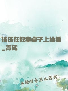 被压在教室桌子上抽插