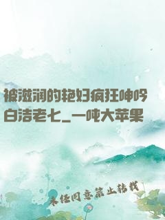 被滋润的艳妇疯狂呻吟白洁老七