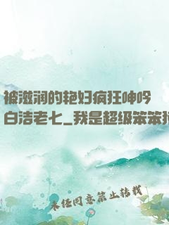 被滋润的艳妇疯狂呻吟白洁老七