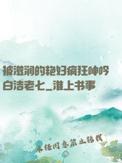 被滋润的艳妇疯狂呻吟白洁老七