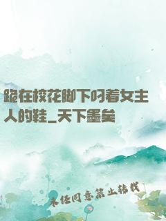 跪在校花脚下叼着女主人的鞋