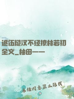 退伍糙汉不经撩林若初全文
