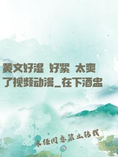 黄文好湿⋯好紧⋯太爽了视频动漫
