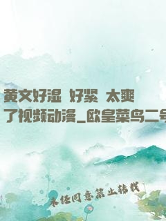 黄文好湿⋯好紧⋯太爽了视频动漫