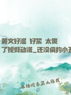 黄文好湿⋯好紧⋯太爽了视频动漫