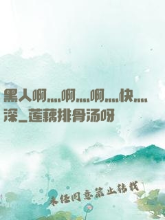 黑人啊灬啊灬啊灬快灬深