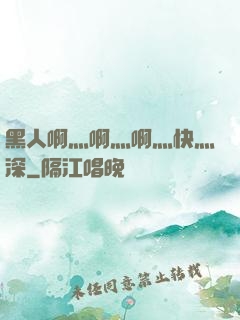 黑人啊灬啊灬啊灬快灬深