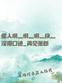 黑人啊灬啊灬啊灬快灬深用口述