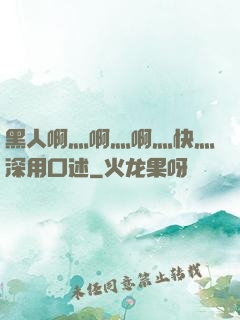 黑人啊灬啊灬啊灬快灬深用口述