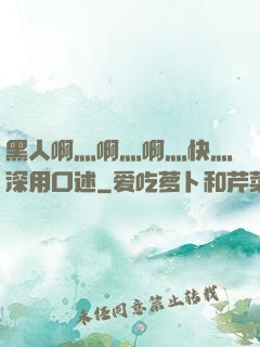 黑人啊灬啊灬啊灬快灬深用口述